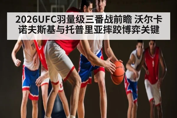 2026UFC羽量级三番战前瞻 沃尔卡诺夫斯基与托普里亚摔跤博弈关键